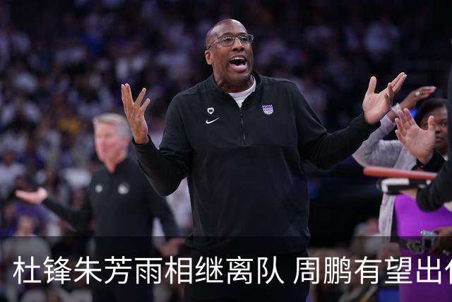 杜锋朱芳雨相继离队 周鹏有望出任广东男篮主教练